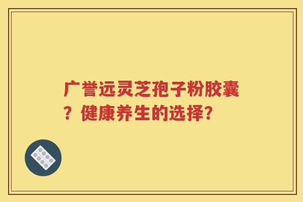广誉远灵芝孢子粉胶囊？健康养生的选择？