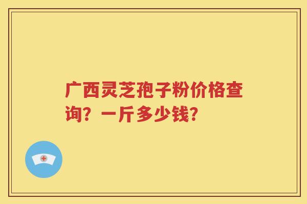 广西灵芝孢子粉价格查询？一斤多少钱？