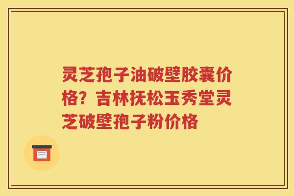 灵芝孢子油破壁胶囊价格？吉林抚松玉秀堂灵芝破壁孢子粉价格