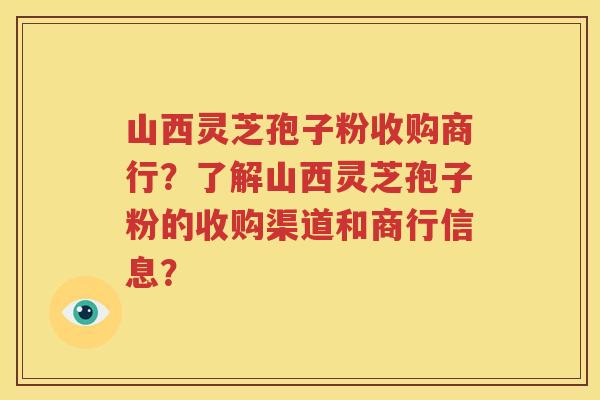 山西灵芝孢子粉收购商行？了解山西灵芝孢子粉的收购渠道和商行信息？