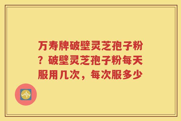 万寿牌破壁灵芝孢子粉？破壁灵芝孢子粉每天服用几次，每次服多少