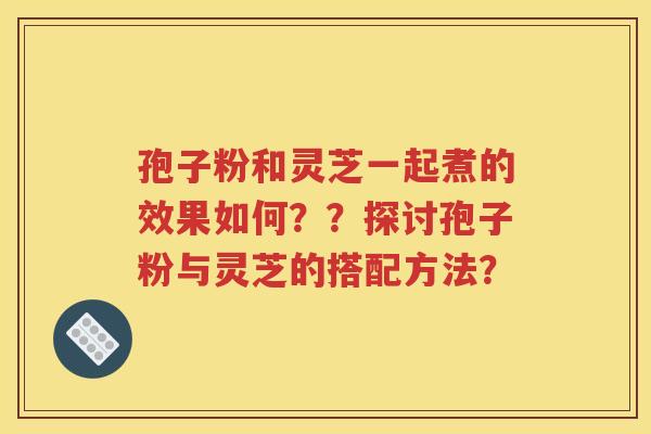 孢子粉和灵芝一起煮的效果如何？？探讨孢子粉与灵芝的搭配方法？