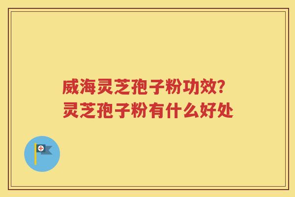 威海灵芝孢子粉功效？灵芝孢子粉有什么好处