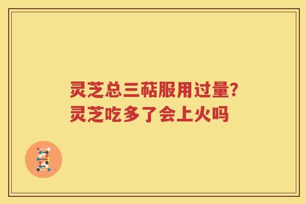 灵芝总三萜服用过量？灵芝吃多了会上火吗