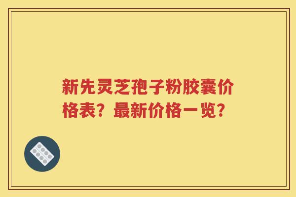 新先灵芝孢子粉胶囊价格表？最新价格一览？