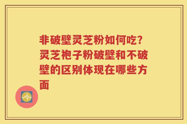 非破壁灵芝粉如何吃？灵芝袍子粉破壁和不破壁的区别体现在哪些方面
