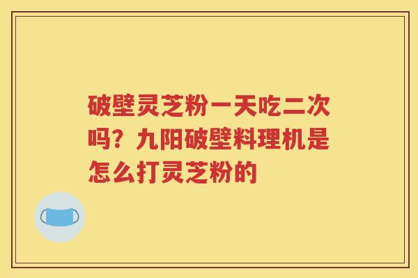 破壁灵芝粉一天吃二次吗？九阳破壁料理机是怎么打灵芝粉的
