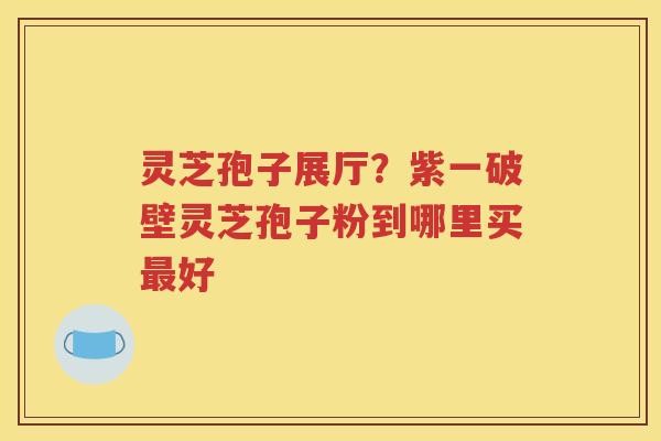 灵芝孢子展厅？紫一破壁灵芝孢子粉到哪里买最好