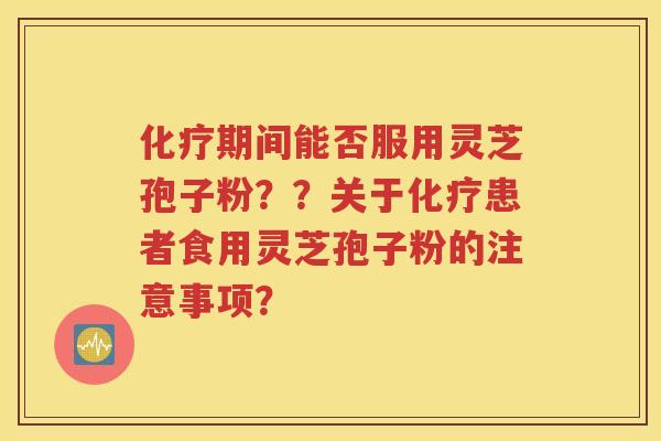 化疗期间能否服用灵芝孢子粉？？关于化疗患者食用灵芝孢子粉的注意事项？