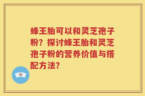蜂王胎可以和灵芝孢子粉？探讨蜂王胎和灵芝孢子粉的营养价值与搭配方法？