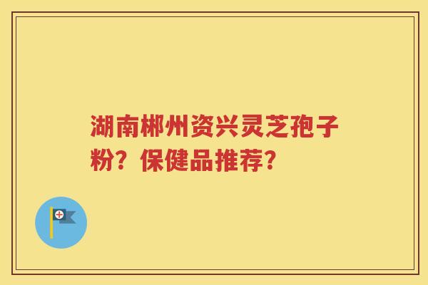 湖南郴州资兴灵芝孢子粉？保健品推荐？