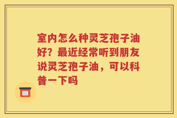 室内怎么种灵芝孢子油好？最近经常听到朋友说灵芝孢子油，可以科普一下吗