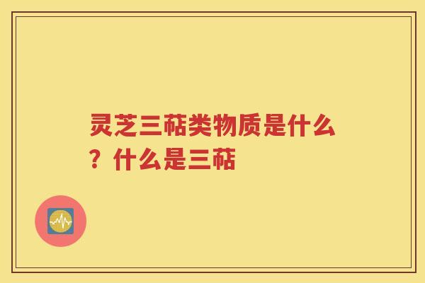灵芝三萜类物质是什么？什么是三萜