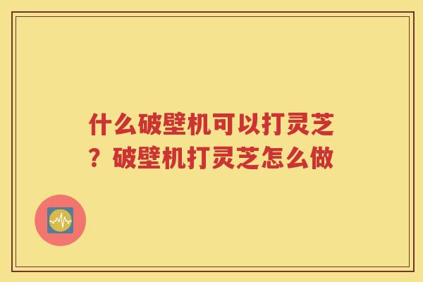 什么破壁机可以打灵芝？破壁机打灵芝怎么做