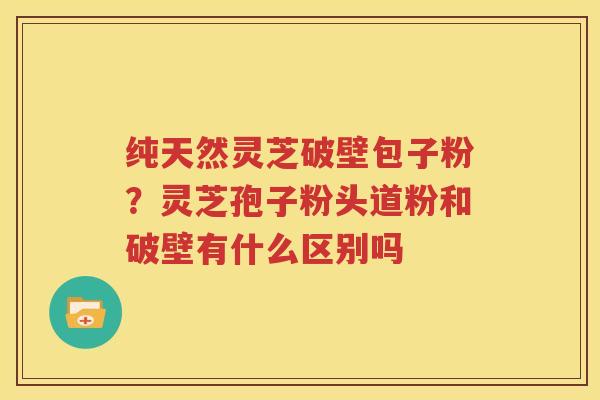 纯天然灵芝破壁包子粉？灵芝孢子粉头道粉和破壁有什么区别吗