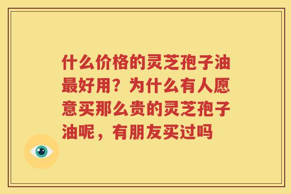 什么价格的灵芝孢子油最好用？为什么有人愿意买那么贵的灵芝孢子油呢，有朋友买过吗
