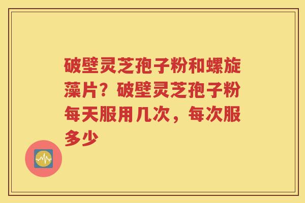破壁灵芝孢子粉和螺旋藻片？破壁灵芝孢子粉每天服用几次，每次服多少