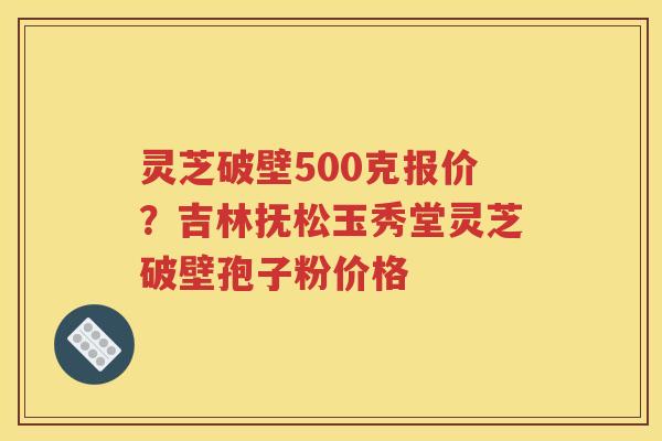 灵芝破壁500克报价？吉林抚松玉秀堂灵芝破壁孢子粉价格