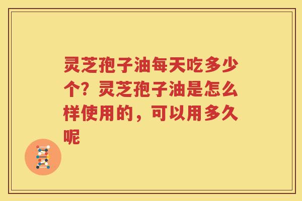 灵芝孢子油每天吃多少个？灵芝孢子油是怎么样使用的，可以用多久呢