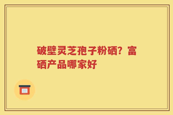 破壁灵芝孢子粉硒？富硒产品哪家好
