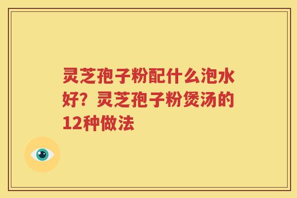灵芝孢子粉配什么泡水好？灵芝孢子粉煲汤的12种做法
