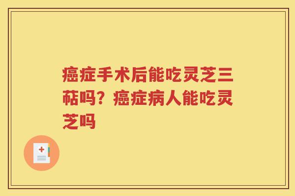 癌症手术后能吃灵芝三萜吗？癌症病人能吃灵芝吗