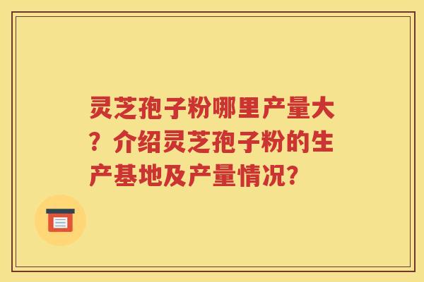 灵芝孢子粉哪里产量大？介绍灵芝孢子粉的生产基地及产量情况？