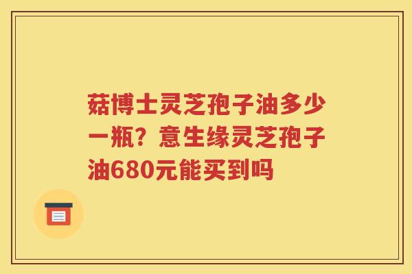 菇博士灵芝孢子油多少一瓶？意生缘灵芝孢子油680元能买到吗