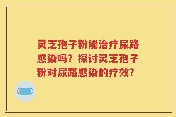 灵芝孢子粉能治疗尿路感染吗？探讨灵芝孢子粉对尿路感染的疗效？