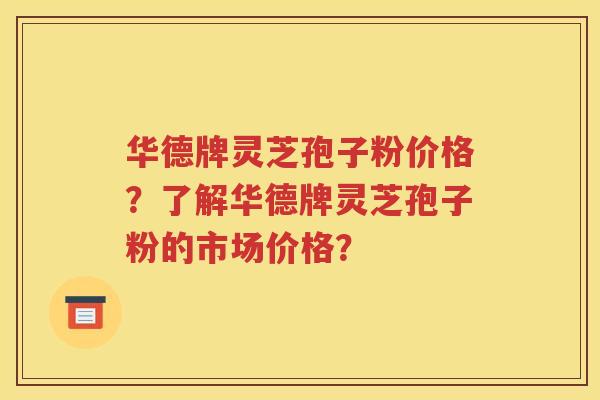 华德牌灵芝孢子粉价格？了解华德牌灵芝孢子粉的市场价格？