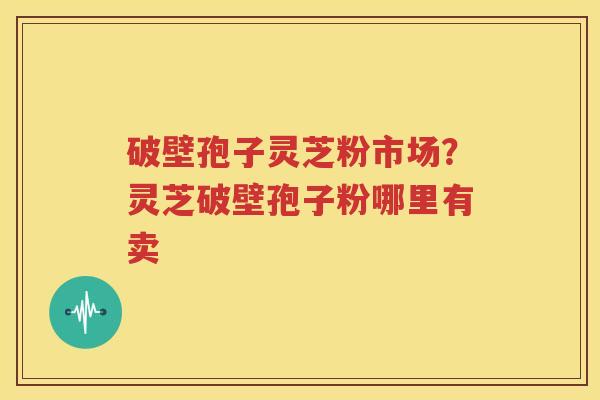 破壁孢子灵芝粉市场？灵芝破壁孢子粉哪里有卖