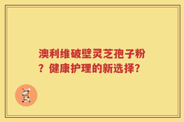 澳利维破壁灵芝孢子粉？健康护理的新选择？