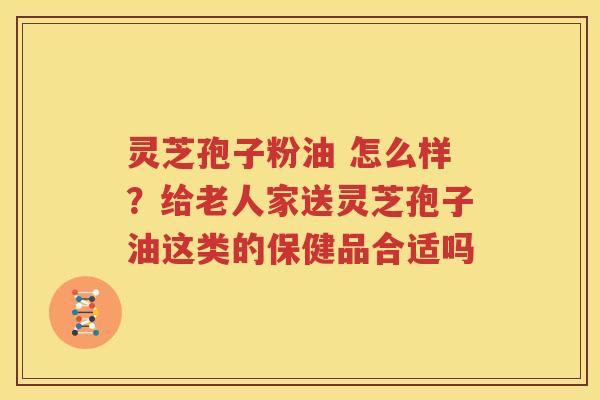 灵芝孢子粉油 怎么样？给老人家送灵芝孢子油这类的保健品合适吗