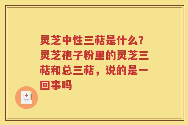 灵芝中性三萜是什么？灵芝孢子粉里的灵芝三萜和总三萜，说的是一回事吗