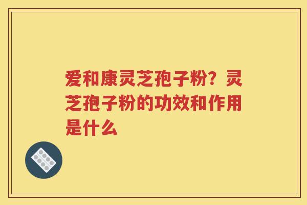 爱和康灵芝孢子粉？灵芝孢子粉的功效和作用是什么