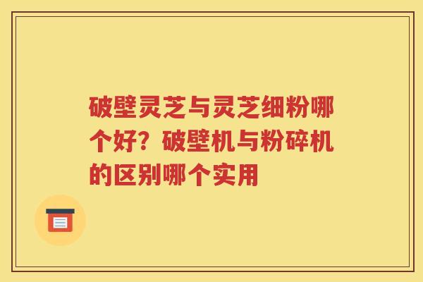 破壁灵芝与灵芝细粉哪个好？破壁机与粉碎机的区别哪个实用