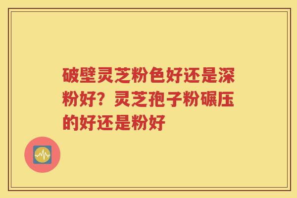 破壁灵芝粉色好还是深粉好？灵芝孢子粉碾压的好还是粉好