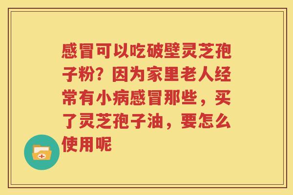 感冒可以吃破壁灵芝孢子粉？因为家里老人经常有小病感冒那些，买了灵芝孢子油，要怎么使用呢
