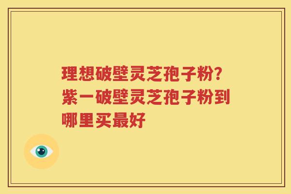 理想破壁灵芝孢子粉？紫一破壁灵芝孢子粉到哪里买最好