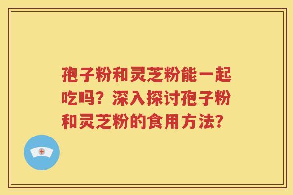 孢子粉和灵芝粉能一起吃吗？深入探讨孢子粉和灵芝粉的食用方法？