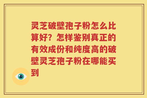灵芝破壁孢子粉怎么比算好？怎样鉴别真正的有效成份和纯度高的破壁灵芝孢子粉在哪能买到