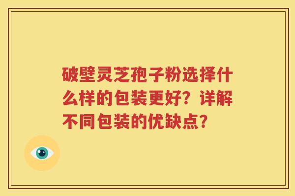 破壁灵芝孢子粉选择什么样的包装更好？详解不同包装的优缺点？