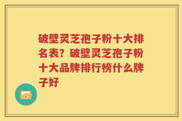 破壁灵芝孢子粉十大排名表？破壁灵芝孢子粉十大品牌排行榜什么牌子好