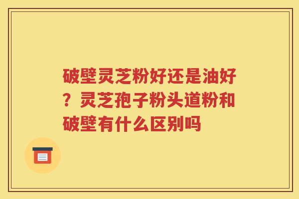 破壁灵芝粉好还是油好？灵芝孢子粉头道粉和破壁有什么区别吗