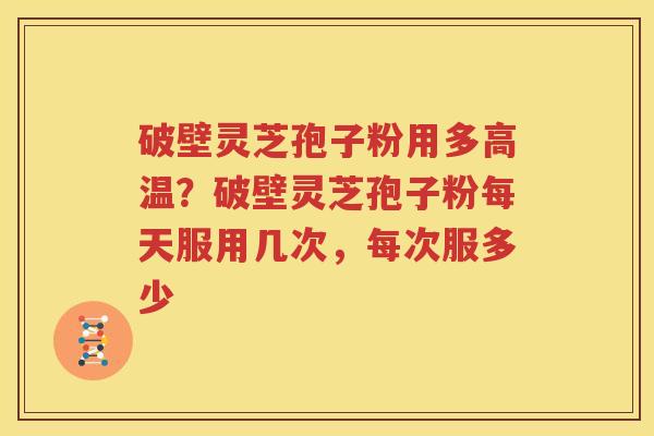 破壁灵芝孢子粉用多高温？破壁灵芝孢子粉每天服用几次，每次服多少