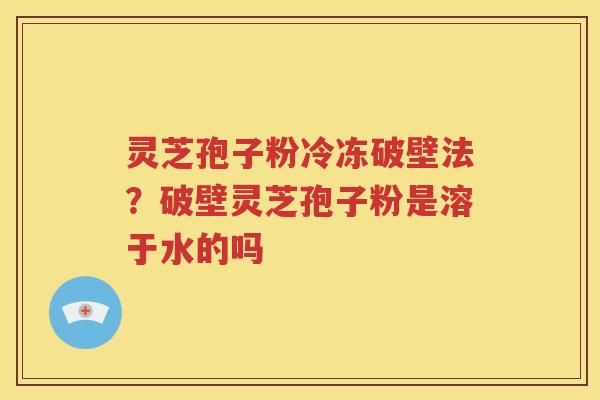 灵芝孢子粉冷冻破壁法？破壁灵芝孢子粉是溶于水的吗