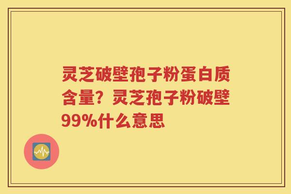 灵芝破壁孢子粉蛋白质含量？灵芝孢子粉破壁99%什么意思