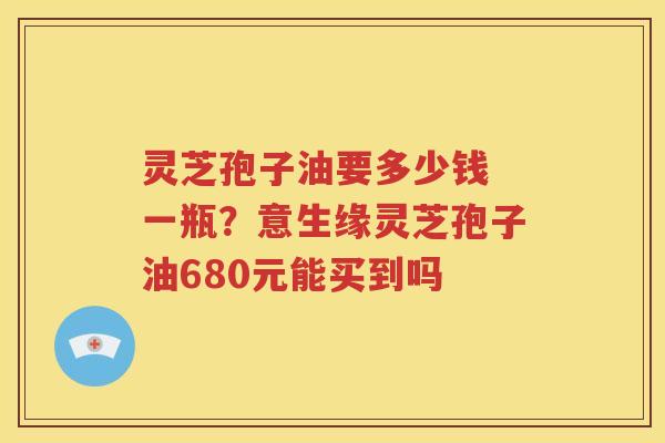 灵芝孢子油要多少钱 一瓶？意生缘灵芝孢子油680元能买到吗