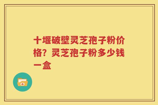 十堰破壁灵芝孢子粉价格？灵芝孢子粉多少钱一盒
