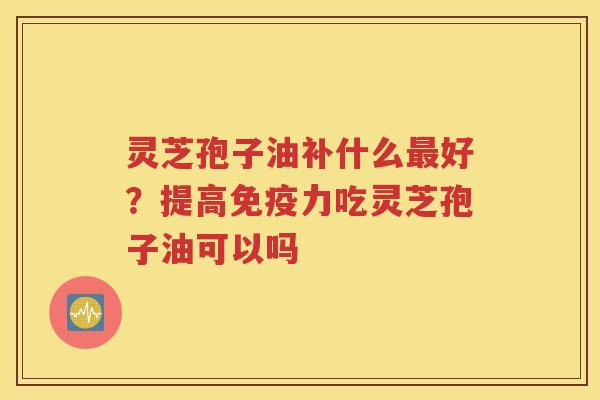 灵芝孢子油补什么最好？提高免疫力吃灵芝孢子油可以吗